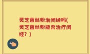 灵芝菌丝粉治闭经吗(灵芝菌丝粉能否治疗闭经？)