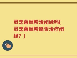 灵芝菌丝粉治闭经吗(灵芝菌丝粉能否治疗闭经？)
