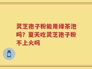 灵芝孢子粉能用绿茶泡吗？夏天吃灵芝孢子粉不上火吗