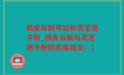 铁皮石斛可以和灵芝孢子粉_铁皮石斛与灵芝孢子粉的完美结合:)