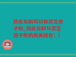 铁皮石斛可以和灵芝孢子粉_铁皮石斛与灵芝孢子粉的完美结合：)