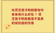 吃灵芝孢子粉胶囊有对身体有什么好处 ？灵芝孢子粉胶囊是不是真的有抗癌的作用