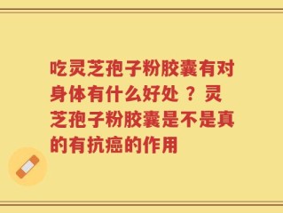 吃灵芝孢子粉胶囊有对身体有什么好处 ？灵芝孢子粉胶囊是不是真的有抗癌的作用