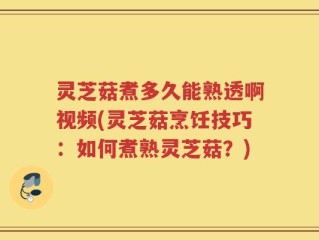 灵芝菇煮多久能熟透啊视频(灵芝菇烹饪技巧：如何煮熟灵芝菇？)