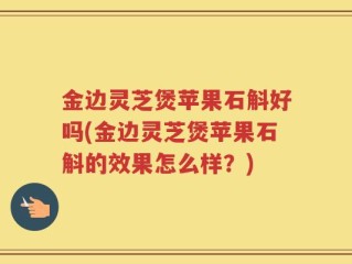 金边灵芝煲苹果石斛好吗(金边灵芝煲苹果石斛的效果怎么样？)