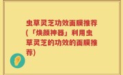 虫草灵芝功效面膜推荐(「焕颜神器」利用虫草灵芝的功效的面膜推荐)