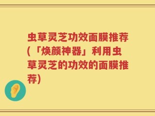 虫草灵芝功效面膜推荐(「焕颜神器」利用虫草灵芝的功效的面膜推荐)