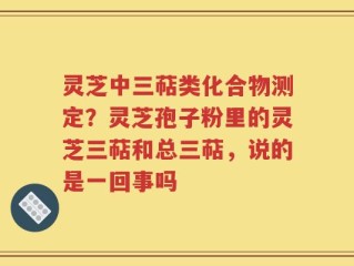 灵芝中三萜类化合物测定？灵芝孢子粉里的灵芝三萜和总三萜，说的是一回事吗