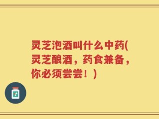 灵芝泡酒叫什么中药(灵芝酿酒，药食兼备，你必须尝尝！)