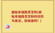 固始幸福路灵芝粉(固始幸福路灵芝粉的功效与用法，你知道吗？)