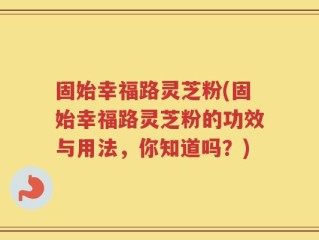 固始幸福路灵芝粉(固始幸福路灵芝粉的功效与用法，你知道吗？)