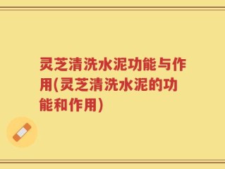 灵芝清洗水泥功能与作用(灵芝清洗水泥的功能和作用)