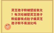 灵芝孢子粉破壁后氧化？每次吃破壁灵芝孢子粉后都有点肚子痛灵芝孢子粉不易消化吗