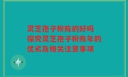 灵芝孢子粉陈的好吗 探究灵芝孢子粉陈年的优劣及相关注意事项
