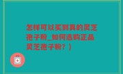 怎样可以买到真的灵芝孢子粉_如何选购正品灵芝孢子粉？)