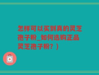 怎样可以买到真的灵芝孢子粉_如何选购正品灵芝孢子粉？)