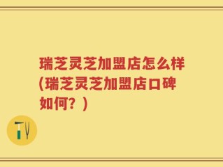 瑞芝灵芝加盟店怎么样(瑞芝灵芝加盟店口碑如何？)