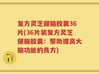 复方灵芝健脑胶囊36片(36片装复方灵芝健脑胶囊：帮助提高大脑功能的良方)