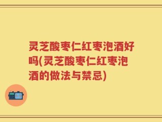 灵芝酸枣仁红枣泡酒好吗(灵芝酸枣仁红枣泡酒的做法与禁忌)