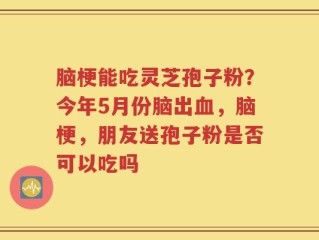 脑梗能吃灵芝孢子粉？今年5月份脑出血，脑梗，朋友送孢子粉是否可以吃吗