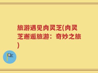 旅游遇见肉灵芝(肉灵芝邂逅旅游：奇妙之旅)