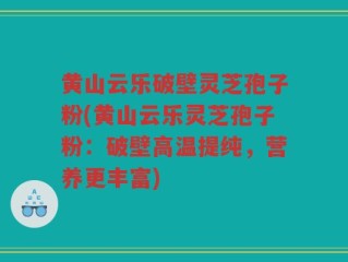 黄山云乐破壁灵芝孢子粉(黄山云乐灵芝孢子粉：破壁高温提纯，营养更丰富)