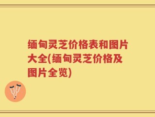 缅甸灵芝价格表和图片大全(缅甸灵芝价格及图片全览)