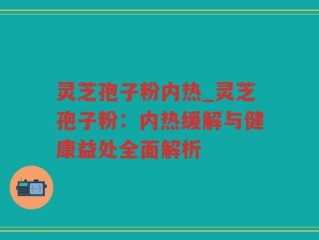 灵芝孢子粉内热_灵芝孢子粉：内热缓解与健康益处全面解析