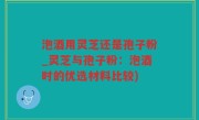 泡酒用灵芝还是孢子粉_灵芝与孢子粉：泡酒时的优选材料比较)