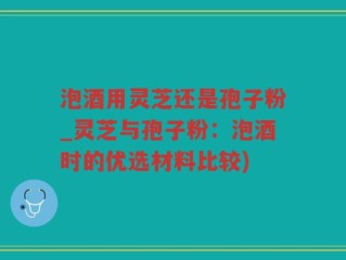 泡酒用灵芝还是孢子粉_灵芝与孢子粉：泡酒时的优选材料比较)