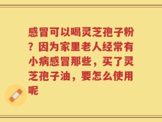 感冒可以喝灵芝孢子粉？因为家里老人经常有小病感冒那些，买了灵芝孢子油，要怎么使用呢
