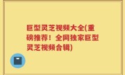 巨型灵芝视频大全(重磅推荐！全网独家巨型灵芝视频合辑)