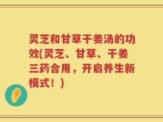 灵芝和甘草干姜汤的功效(灵芝、甘草、干姜三药合用，开启养生新模式！)