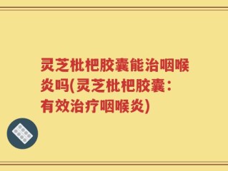灵芝枇杷胶囊能治咽喉炎吗(灵芝枇杷胶囊：有效治疗咽喉炎)