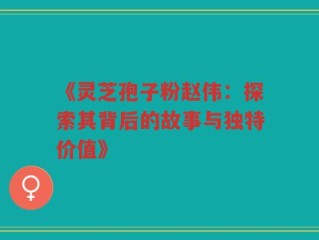 《灵芝孢子粉赵伟：探索其背后的故事与独特价值》