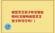 破壁灵芝孢子粉空腹能喝吗(空腹喝破壁灵芝孢子粉可行吗？)