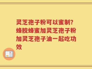 灵芝孢子粉可以蜜制？蜂胶蜂蜜加灵芝孢子粉加灵芝孢子油一起吃功效