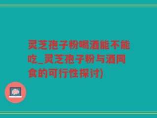 灵芝孢子粉喝酒能不能吃_灵芝孢子粉与酒同食的可行性探讨)