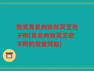 做完胃息肉能和灵芝孢子粉(胃息肉和灵芝孢子粉的双重效益)
