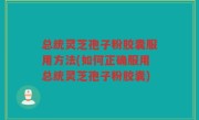 总统灵芝孢子粉胶囊服用方法(如何正确服用总统灵芝孢子粉胶囊)