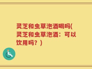 灵芝和虫草泡酒喝吗(灵芝和虫草泡酒：可以饮用吗？)
