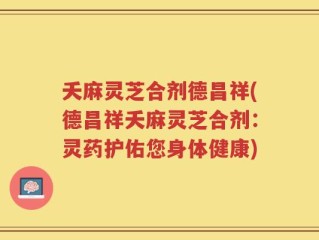 夭麻灵芝合剂德昌祥(德昌祥夭麻灵芝合剂：灵药护佑您身体健康)