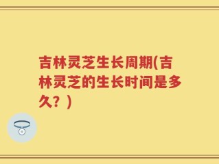 吉林灵芝生长周期(吉林灵芝的生长时间是多久？)