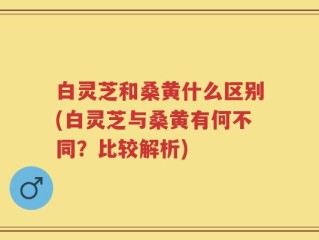 白灵芝和桑黄什么区别(白灵芝与桑黄有何不同？比较解析)
