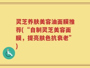 灵芝养肤美容油面膜推荐(“自制灵芝美容面膜，提亮肤色抗衰老”)