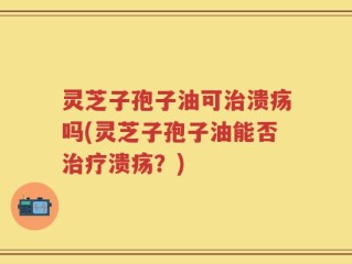 灵芝子孢子油可治溃疡吗(灵芝子孢子油能否治疗溃疡？)