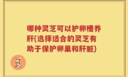 哪种灵芝可以护卵槽养肝(选择适合的灵芝有助于保护卵巢和肝脏)