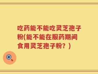 吃药能不能吃灵芝孢子粉(能不能在服药期间食用灵芝孢子粉？)