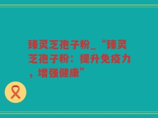 臻灵芝孢子粉_“臻灵芝孢子粉：提升免疫力，增强健康”
