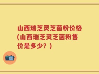 山西瑞芝灵芝菌粉价格(山西瑞芝灵芝菌粉售价是多少？)